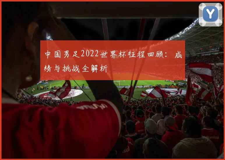 中国男足2022世界杯征程回顾:成绩与挑战全解析