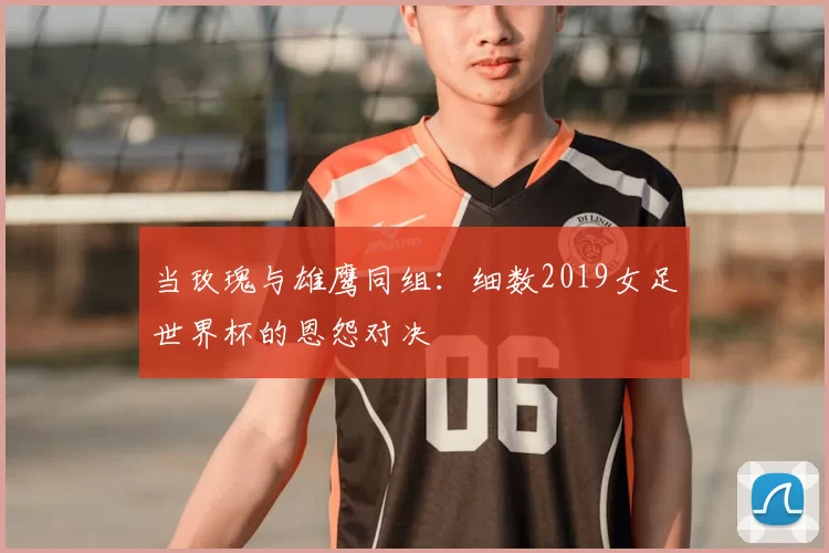 当玫瑰与雄鹰同组:细数2019女足世界杯的恩怨对决
