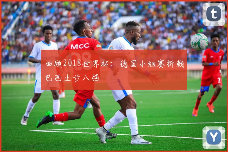 回顾2018世界杯：德国小组赛折戟巴西止步八强