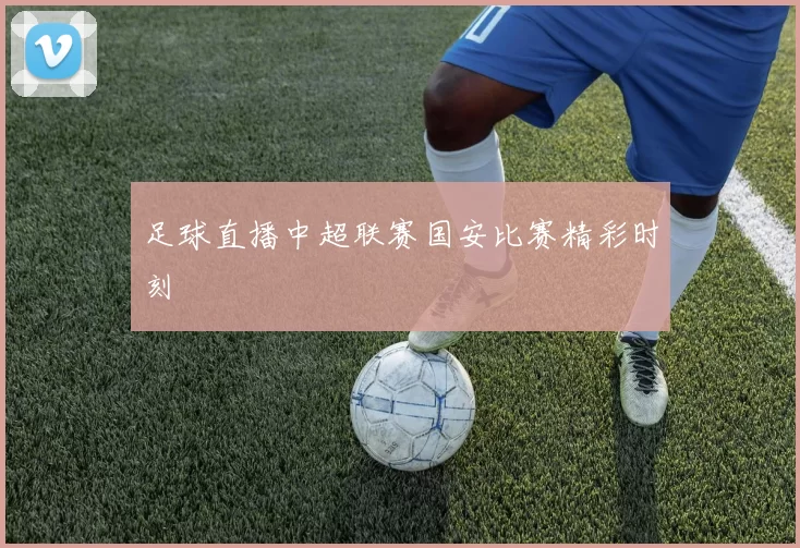 足球直播中超联赛国安比赛精彩时刻