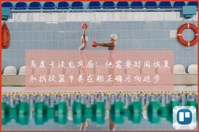 乌度卡谈电风扇:他需要时间恢复和找投篮节奏在朝正确方向迈步