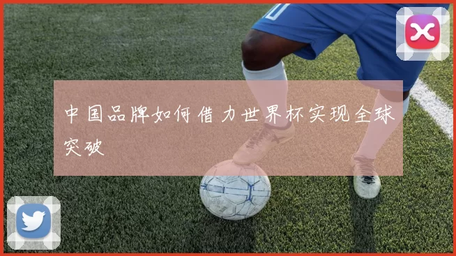 中国品牌如何借力世界杯实现全球突破