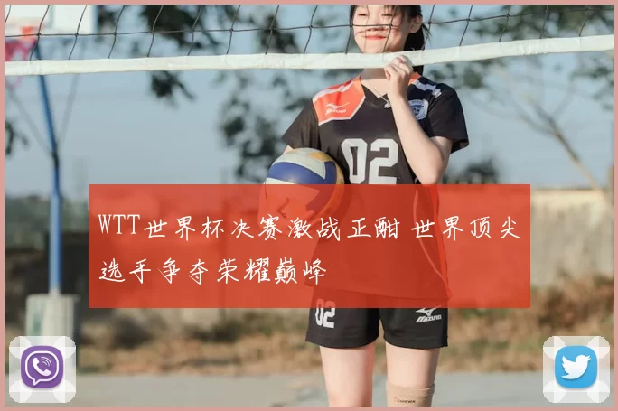 WTT世界杯决赛激战正酣 世界顶尖选手争夺荣耀巅峰