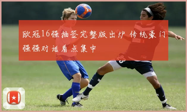 欧冠16强抽签完整版出炉 传统豪门强强对话看点集中